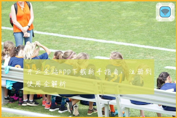 开云全站app下载新手指南，注册到使用全解析
