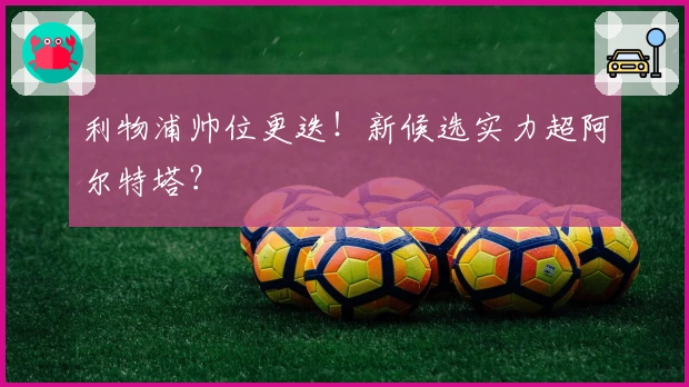 利物浦帅位更迭！新候选实力超阿尔特塔？