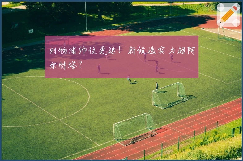 利物浦帅位更迭！新候选实力超阿尔特塔？