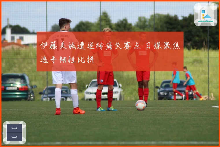 伊藤美诚遭逆转痛失赛点 日媒聚焦选手韧性比拼