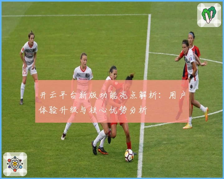 开云平台新版功能亮点解析:用户体验升级与核心优势分析