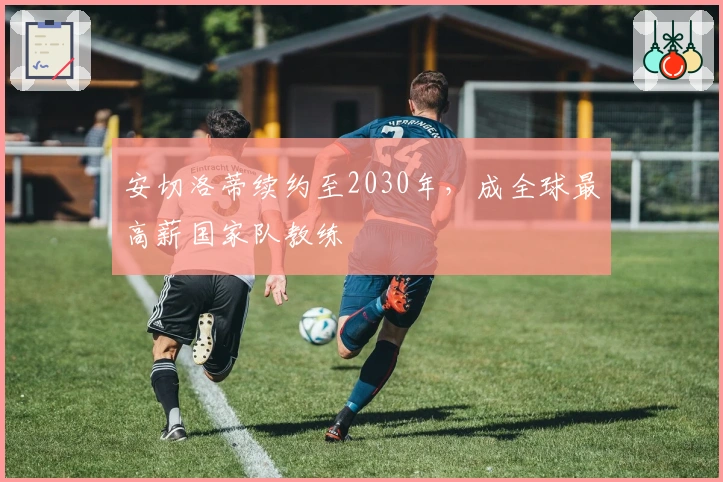 安切洛蒂续约至2030年，成全球最高薪国家队教练