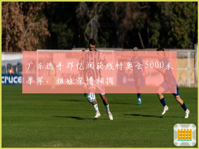 广东选手邓亿润获残特奥会5000米季军,姐妹深情相拥