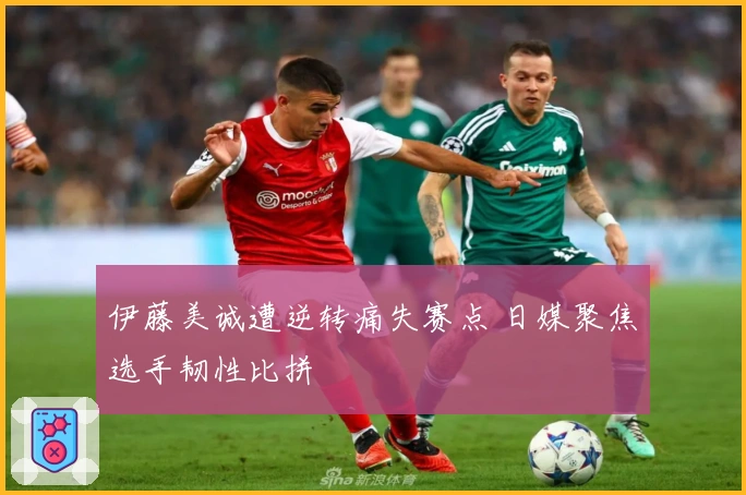 伊藤美诚遭逆转痛失赛点 日媒聚焦选手韧性比拼