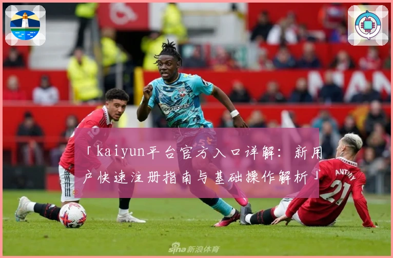 「kaiyun平台官方入口详解：新用户快速注册指南与基础操作解析」