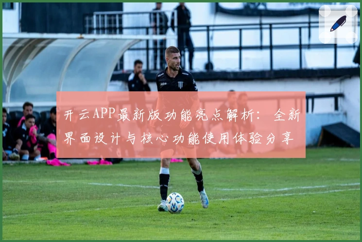 开云APP最新版功能亮点解析：全新界面设计与核心功能使用体验分享