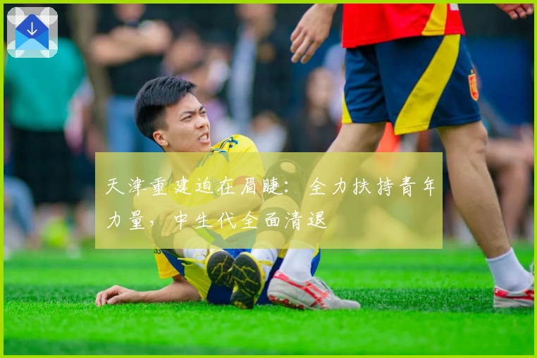 天津重建迫在眉睫：全力扶持青年力量，中生代全面清退